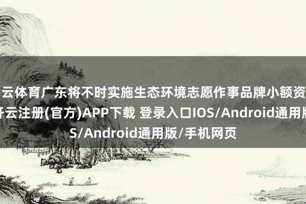 开云体育广东将不时实施生态环境志愿作事品牌小额资助造就筹划-开云注册(官方)APP下载 登录入口IOS/Android通用版/手机网页