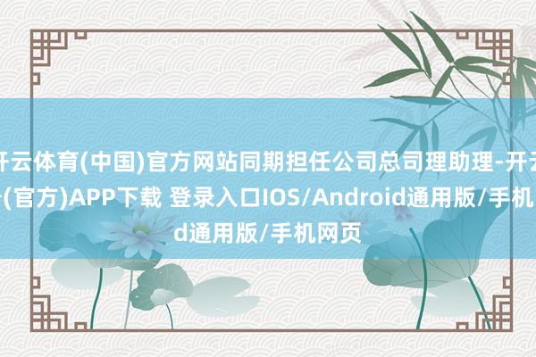 开云体育(中国)官方网站同期担任公司总司理助理-开云注册(官方)APP下载 登录入口IOS/Android通用版/手机网页