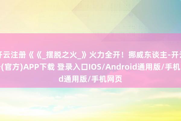 开云注册《《_摆脱之火_》火力全开！挪威东谈主-开云注册(官方)APP下载 登录入口IOS/Android通用版/手机网页