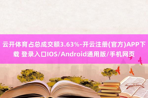 云开体育占总成交额3.63%-开云注册(官方)APP下载 登录入口IOS/Android通用版/手机网页