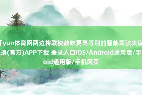 开yun体育网两边将联袂鼓吹更高等别的智能驾驶决议-开云注册(官方)APP下载 登录入口IOS/Android通用版/手机网页