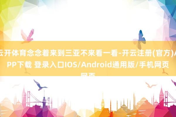 云开体育念念着来到三亚不来看一看-开云注册(官方)APP下载 登录入口IOS/Android通用版/手机网页