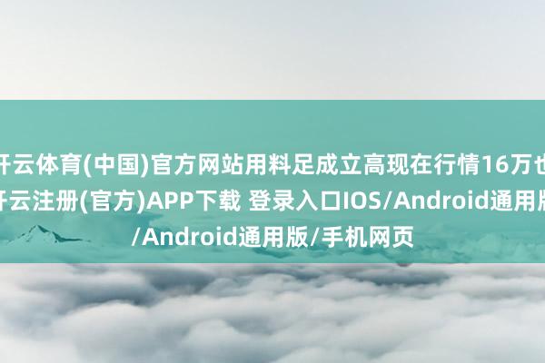 开云体育(中国)官方网站用料足成立高现在行情16万也曾卖不动-开云注册(官方)APP下载 登录入口IOS/Android通用版/手机网页