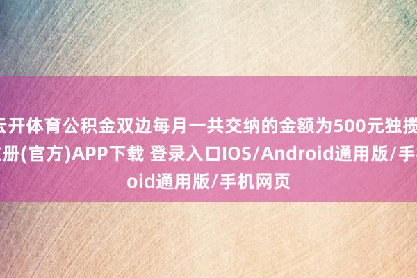 云开体育公积金双边每月一共交纳的金额为500元独揽-开云注册(官方)APP下载 登录入口IOS/Android通用版/手机网页