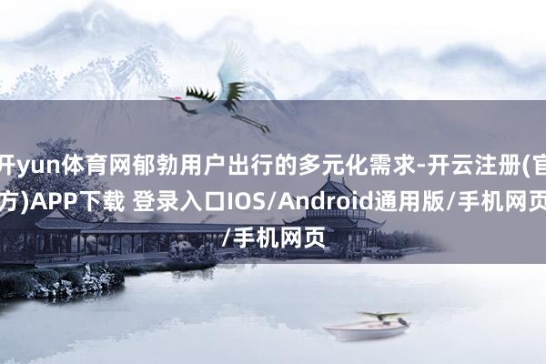 开yun体育网郁勃用户出行的多元化需求-开云注册(官方)APP下载 登录入口IOS/Android通用版/手机网页