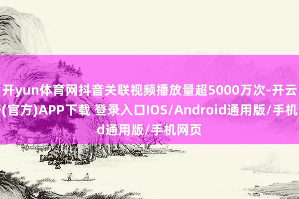 开yun体育网抖音关联视频播放量超5000万次-开云注册(官方)APP下载 登录入口IOS/Android通用版/手机网页