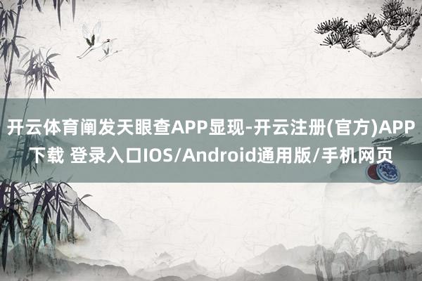 开云体育阐发天眼查APP显现-开云注册(官方)APP下载 登录入口IOS/Android通用版/手机网页
