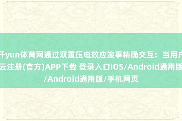 开yun体育网通过双重压电效应竣事精确交互：当用户按压时-开云注册(官方)APP下载 登录入口IOS/Android通用版/手机网页