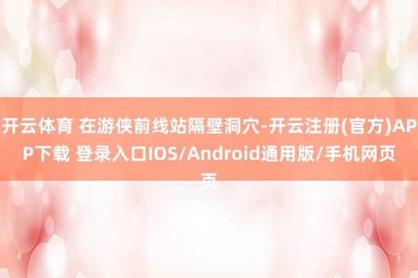 开云体育 在游侠前线站隔壁洞穴-开云注册(官方)APP下载 登录入口IOS/Android通用版/手机网页