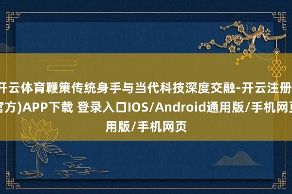 开云体育鞭策传统身手与当代科技深度交融-开云注册(官方)APP下载 登录入口IOS/Android通用版/手机网页