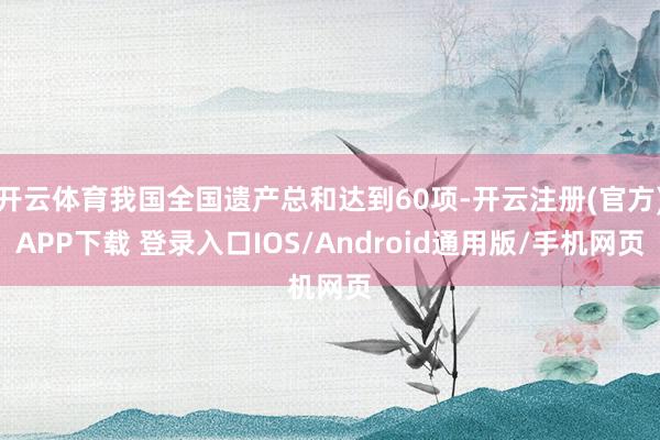 开云体育我国全国遗产总和达到60项-开云注册(官方)APP下载 登录入口IOS/Android通用版/手机网页
