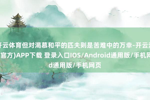 开云体育但对渴慕和平的匹夫则是苦难中的万幸-开云注册(官方)APP下载 登录入口IOS/Android通用版/手机网页
