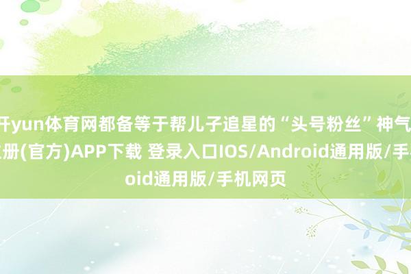开yun体育网都备等于帮儿子追星的“头号粉丝”神气-开云注册(官方)APP下载 登录入口IOS/Android通用版/手机网页