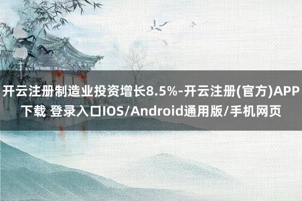 开云注册制造业投资增长8.5%-开云注册(官方)APP下载 登录入口IOS/Android通用版/手机网页