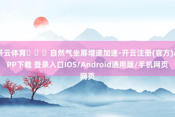 开云体育   自然气坐蓐增速加速-开云注册(官方)APP下载 登录入口IOS/Android通用版/手机网页