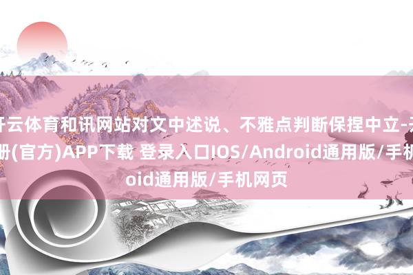 开云体育和讯网站对文中述说、不雅点判断保捏中立-开云注册(官方)APP下载 登录入口IOS/Android通用版/手机网页