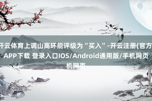 开云体育上调山高环能评级为“买入”-开云注册(官方)APP下载 登录入口IOS/Android通用版/手机网页