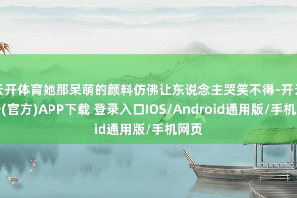 云开体育她那呆萌的颜料仿佛让东说念主哭笑不得-开云注册(官方)APP下载 登录入口IOS/Android通用版/手机网页