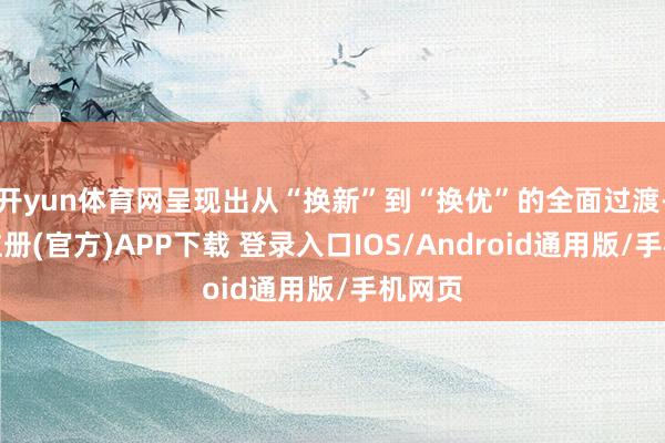 开yun体育网呈现出从“换新”到“换优”的全面过渡-开云注册(官方)APP下载 登录入口IOS/Android通用版/手机网页