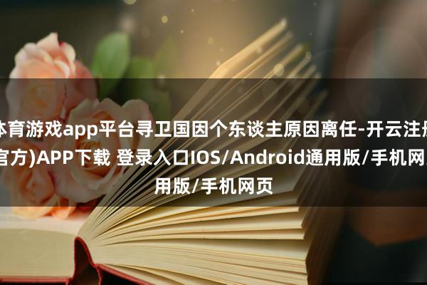 体育游戏app平台寻卫国因个东谈主原因离任-开云注册(官方)APP下载 登录入口IOS/Android通用版/手机网页