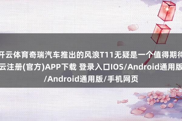 开云体育奇瑞汽车推出的风浪T11无疑是一个值得期待的选项-开云注册(官方)APP下载 登录入口IOS/Android通用版/手机网页