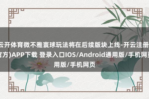云开体育微不雅寰球玩法将在后续版块上线-开云注册(官方)APP下载 登录入口IOS/Android通用版/手机网页
