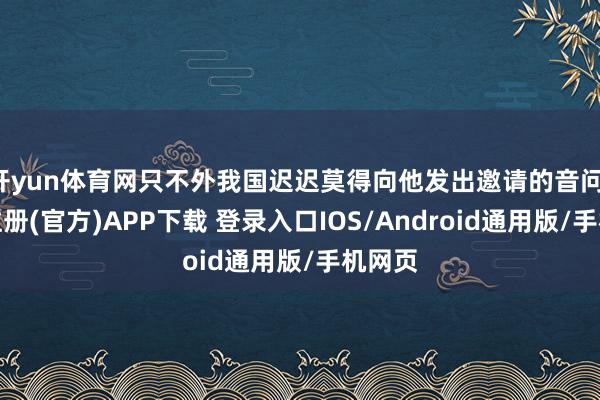 开yun体育网只不外我国迟迟莫得向他发出邀请的音问-开云注册(官方)APP下载 登录入口IOS/Android通用版/手机网页