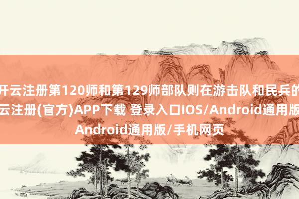 开云注册第120师和第129师部队则在游击队和民兵的联结下-开云注册(官方)APP下载 登录入口IOS/Android通用版/手机网页