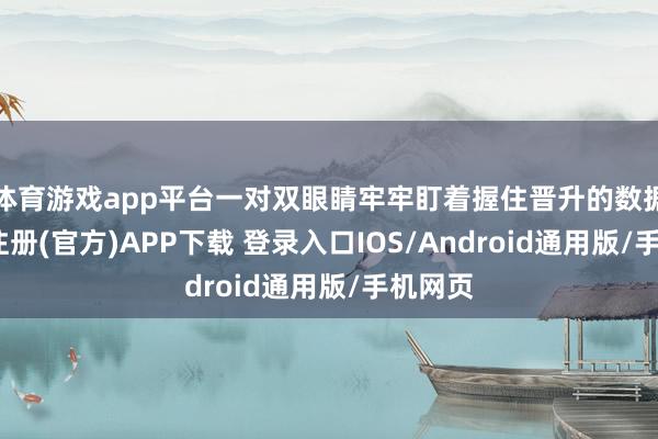 体育游戏app平台一对双眼睛牢牢盯着握住晋升的数据-开云注册(官方)APP下载 登录入口IOS/Android通用版/手机网页
