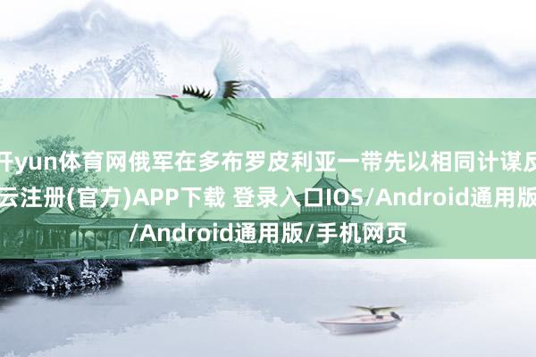 开yun体育网俄军在多布罗皮利亚一带先以相同计谋反复试探-开云注册(官方)APP下载 登录入口IOS/Android通用版/手机网页