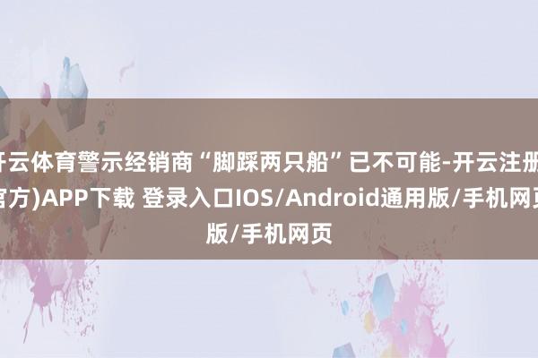 开云体育警示经销商“脚踩两只船”已不可能-开云注册(官方)APP下载 登录入口IOS/Android通用版/手机网页