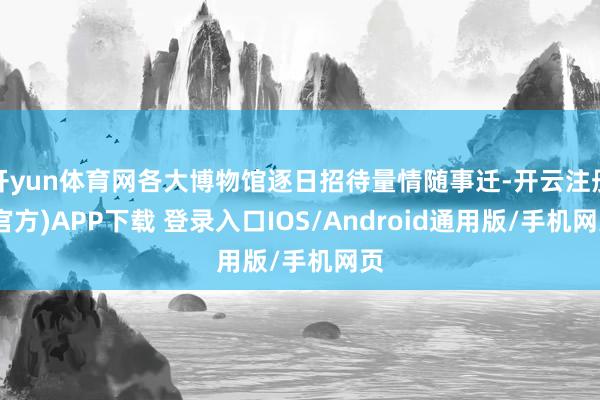开yun体育网各大博物馆逐日招待量情随事迁-开云注册(官方)APP下载 登录入口IOS/Android通用版/手机网页