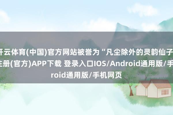 开云体育(中国)官方网站被誉为“凡尘除外的灵韵仙子”-开云注册(官方)APP下载 登录入口IOS/Android通用版/手机网页