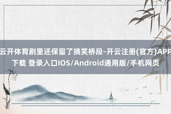 云开体育剧里还保留了搞笑桥段-开云注册(官方)APP下载 登录入口IOS/Android通用版/手机网页