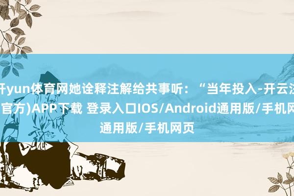 开yun体育网她诠释注解给共事听：“当年投入-开云注册(官方)APP下载 登录入口IOS/Android通用版/手机网页