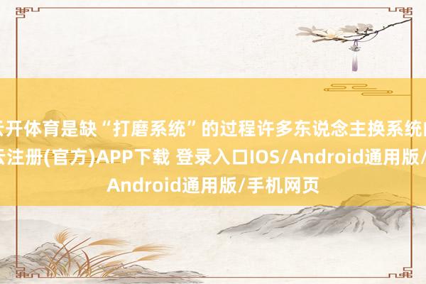云开体育是缺“打磨系统”的过程许多东说念主换系统的节律-开云注册(官方)APP下载 登录入口IOS/Android通用版/手机网页