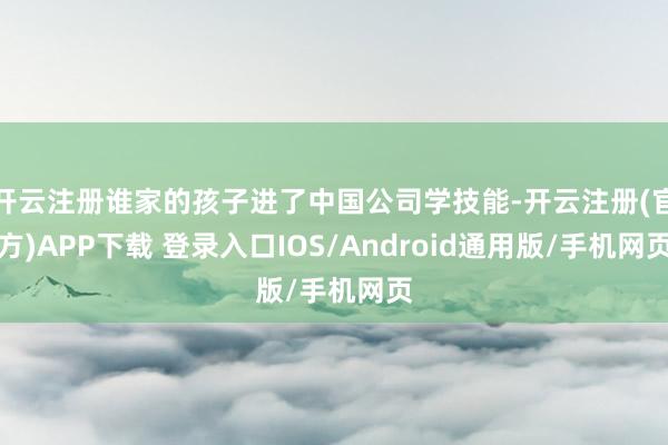 开云注册谁家的孩子进了中国公司学技能-开云注册(官方)APP下载 登录入口IOS/Android通用版/手机网页