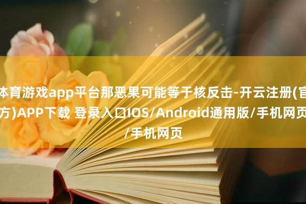 体育游戏app平台那恶果可能等于核反击-开云注册(官方)APP下载 登录入口IOS/Android通用版/手机网页