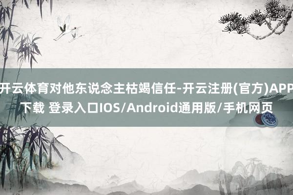 开云体育对他东说念主枯竭信任-开云注册(官方)APP下载 登录入口IOS/Android通用版/手机网页
