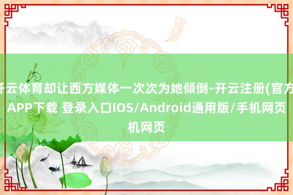 开云体育却让西方媒体一次次为她倾倒-开云注册(官方)APP下载 登录入口IOS/Android通用版/手机网页