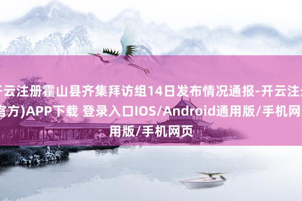开云注册霍山县齐集拜访组14日发布情况通报-开云注册(官方)APP下载 登录入口IOS/Android通用版/手机网页