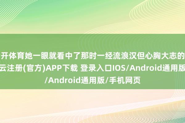 云开体育她一眼就看中了那时一经流浪汉但心胸大志的李千里舟-开云注册(官方)APP下载 登录入口IOS/Android通用版/手机网页