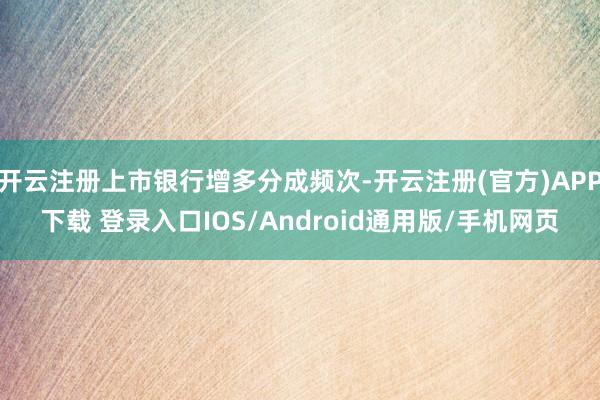 开云注册上市银行增多分成频次-开云注册(官方)APP下载 登录入口IOS/Android通用版/手机网页