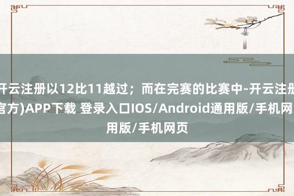 开云注册以12比11越过；而在完赛的比赛中-开云注册(官方)APP下载 登录入口IOS/Android通用版/手机网页