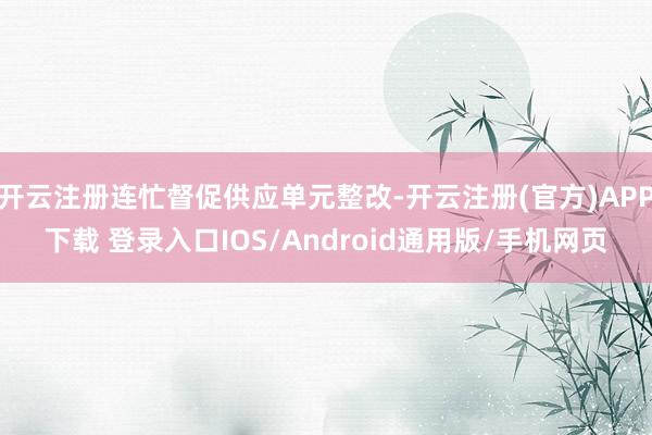 开云注册连忙督促供应单元整改-开云注册(官方)APP下载 登录入口IOS/Android通用版/手机网页