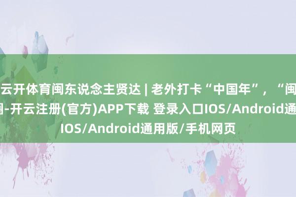 云开体育闽东说念主贤达 | 老外打卡“中国年”，“闽式糊口”乐出圈-开云注册(官方)APP下载 登录入口IOS/Android通用版/手机网页