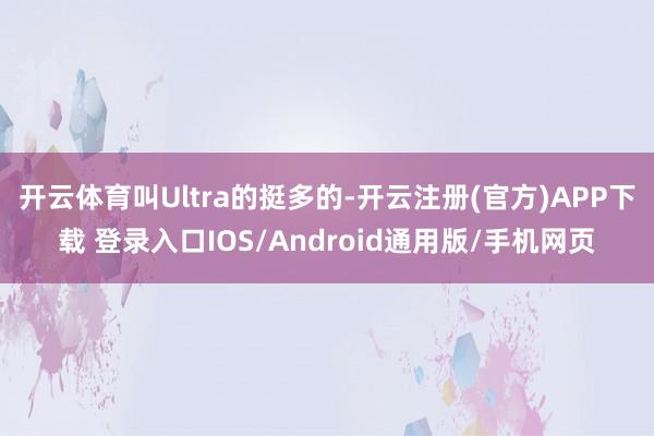 开云体育叫Ultra的挺多的-开云注册(官方)APP下载 登录入口IOS/Android通用版/手机网页