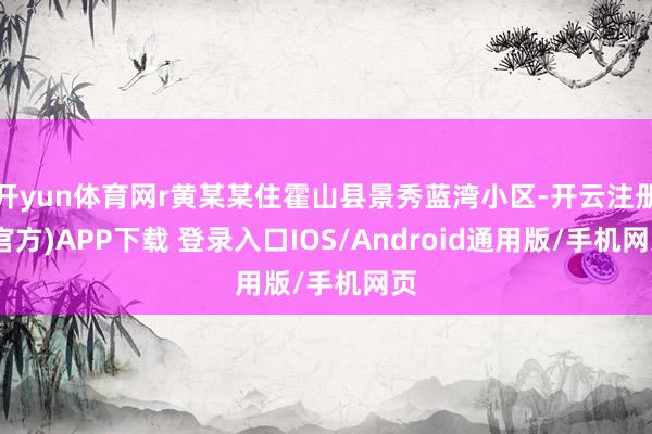开yun体育网r黄某某住霍山县景秀蓝湾小区-开云注册(官方)APP下载 登录入口IOS/Android通用版/手机网页