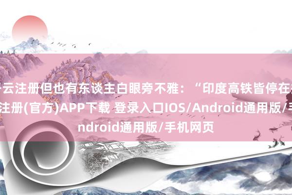 开云注册但也有东谈主白眼旁不雅：“印度高铁皆停在招标-开云注册(官方)APP下载 登录入口IOS/Android通用版/手机网页