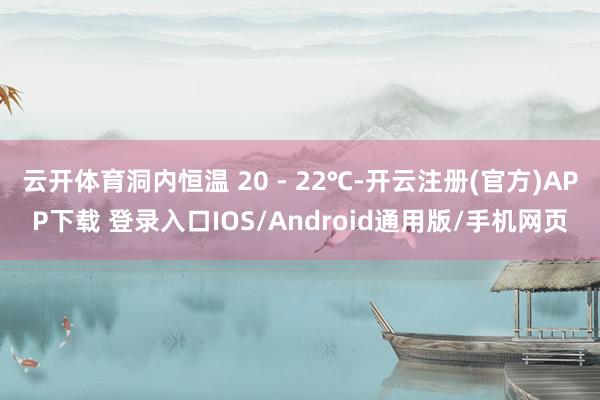 云开体育洞内恒温 20 - 22℃-开云注册(官方)APP下载 登录入口IOS/Android通用版/手机网页